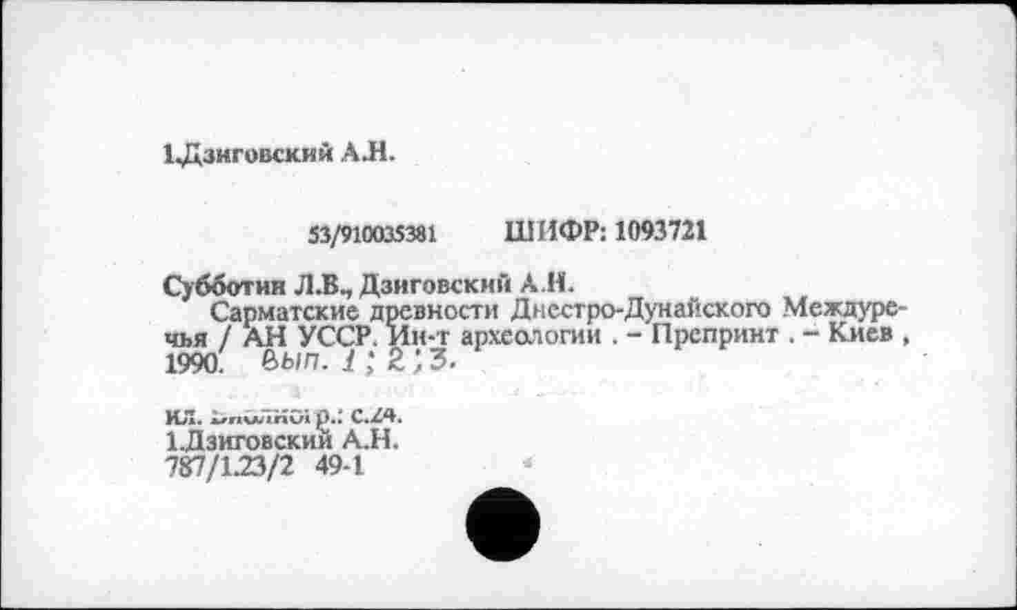 ﻿1 ЈдЗНГОВСКИИ АЛ.
53/910035381 ШИФР: 1093721
Субботин Л.В., Дзиговскнй АЛ.
Сарматские древности Днестро-Дунайского Междуречья / АН УССР. Ин-т археологии . - Препринт . - Киев 1990. ôwn. і ; 2 ; з.
ИЛ. iznvwâKOi jJ.; C.Z4.
1-Дзиговскии А.Н.
Ч&1\22>11 49-1